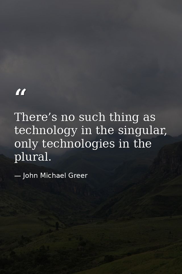 There’s no such thing as technology in the singular, only technologies in the plural. — John Michael Greer