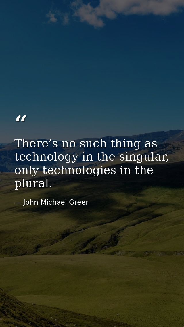 There’s no such thing as technology in the singular, only technologies in the plural. — John Michael Greer