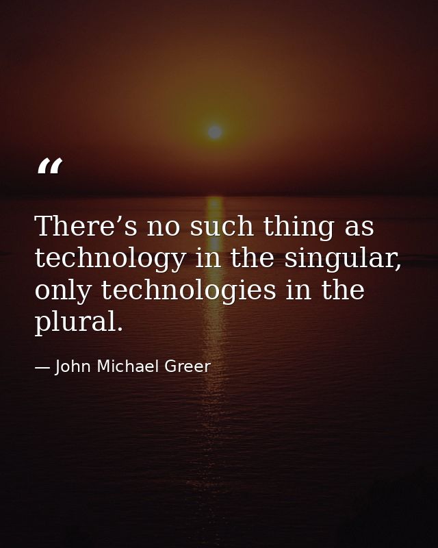 There’s no such thing as technology in the singular, only technologies in the plural. — John Michael Greer