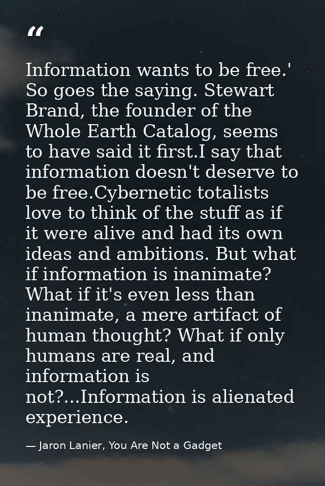 Information wants to be free.' So goes the saying. Stewart Brand, the founder of the Whole Earth Catalog, seems to have  — Jaron Lanier, You Are Not a Gadget