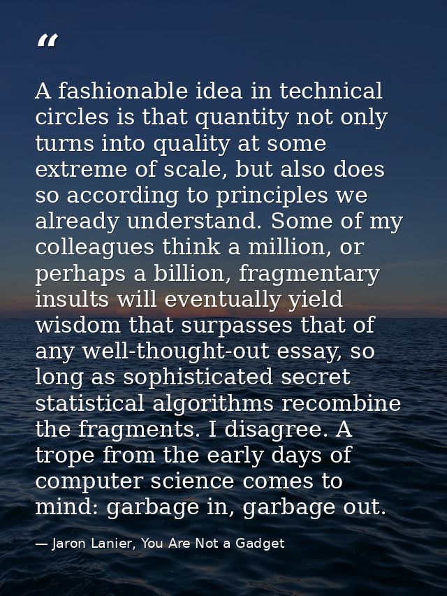 A fashionable idea in technical circles is that quantity not only turns into quality at some extreme of scale, but also  — Jaron Lanier, You Are Not a Gadget