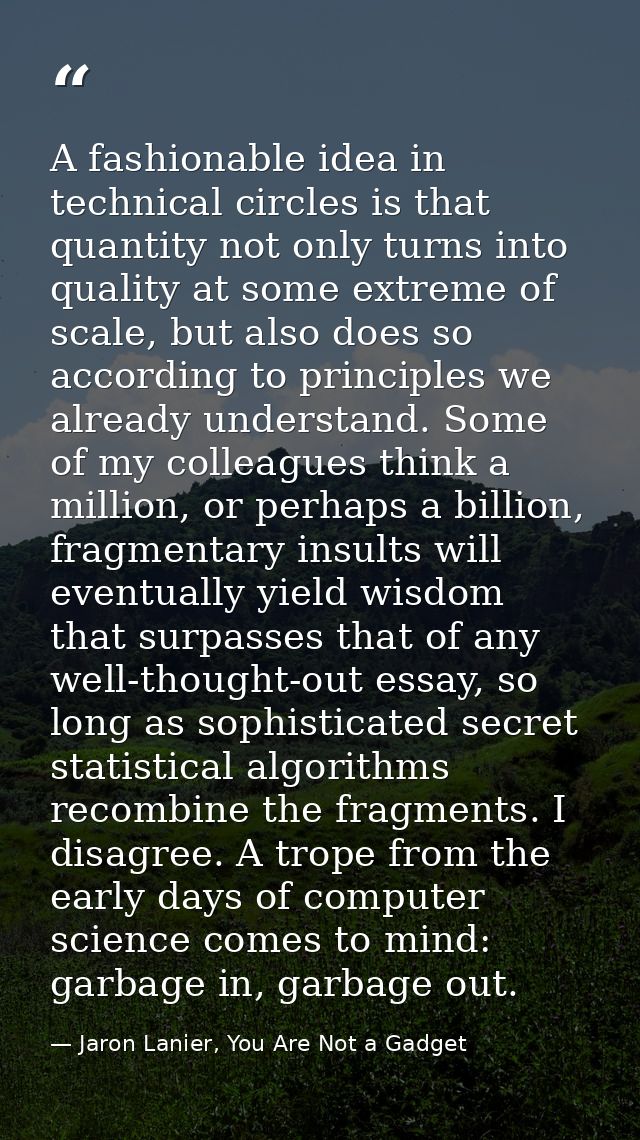 A fashionable idea in technical circles is that quantity not only turns into quality at some extreme of scale, but also  — Jaron Lanier, You Are Not a Gadget