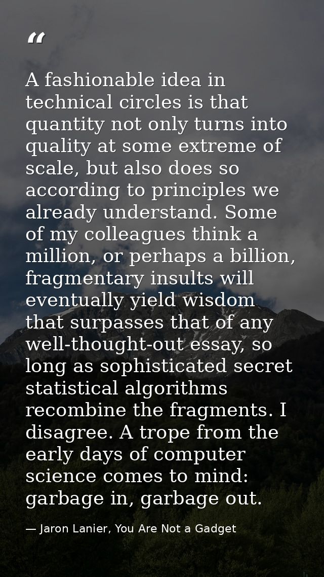 A fashionable idea in technical circles is that quantity not only turns into quality at some extreme of scale, but also  — Jaron Lanier, You Are Not a Gadget