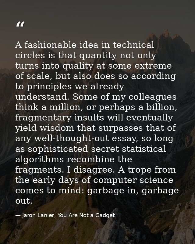 A fashionable idea in technical circles is that quantity not only turns into quality at some extreme of scale, but also  — Jaron Lanier, You Are Not a Gadget