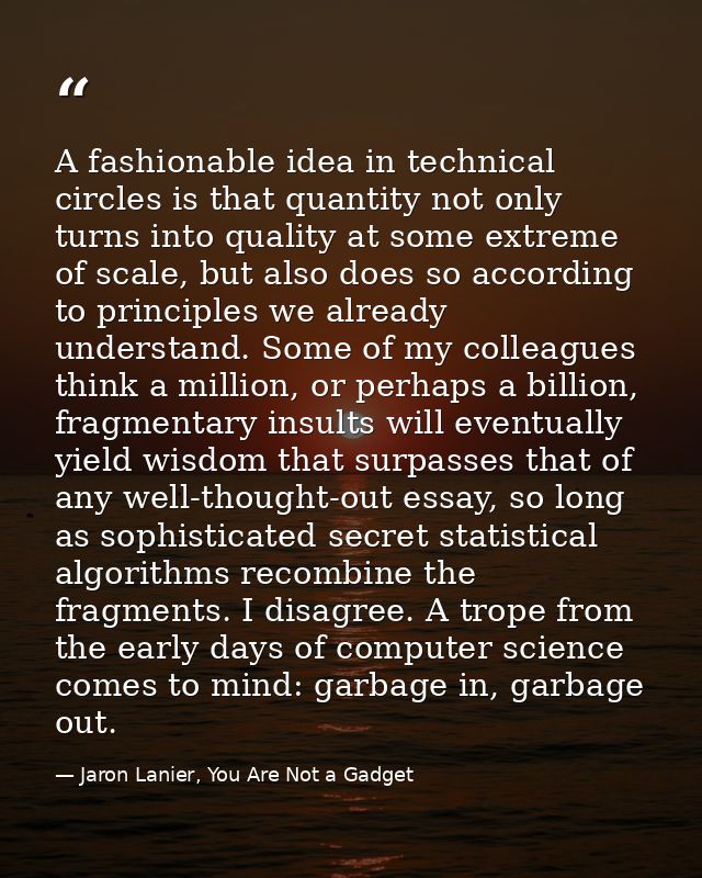 A fashionable idea in technical circles is that quantity not only turns into quality at some extreme of scale, but also  — Jaron Lanier, You Are Not a Gadget