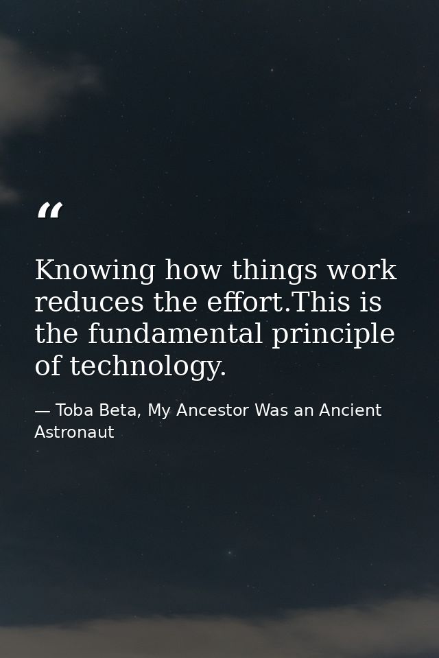 Knowing how things work reduces the effort.This is the fundamental principle of technology. — Toba Beta, My Ancestor Was an Ancient Astronaut