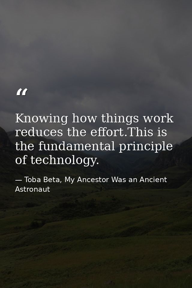 Knowing how things work reduces the effort.This is the fundamental principle of technology. — Toba Beta, My Ancestor Was an Ancient Astronaut