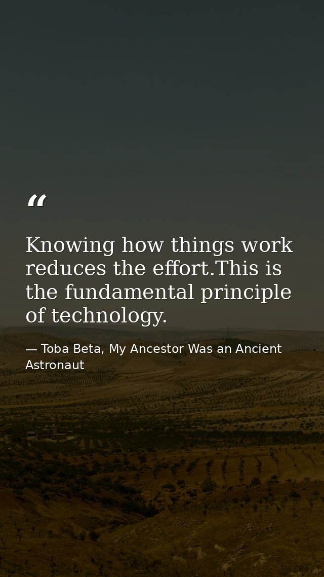 Knowing how things work reduces the effort.This is the fundamental principle of technology. — Toba Beta, My Ancestor Was an Ancient Astronaut