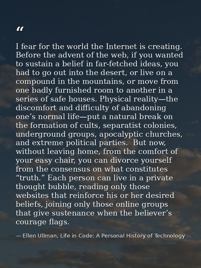I fear for the world the Internet is creating. Before the advent of the web, if you wanted to sustain a belief in far-fe — Ellen Ullman, Life in Code: A Personal History of Technology