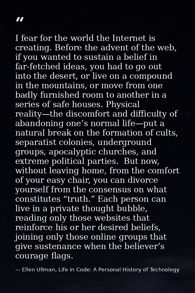 I fear for the world the Internet is creating. Before the advent of the web, if you wanted to sustain a belief in far-fe — Ellen Ullman, Life in Code: A Personal History of Technology