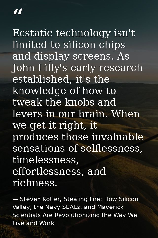 Ecstatic technology isn't limited to silicon chips and display screens. As John Lilly's early research established, it's — Steven Kotler, Stealing Fire: How Silicon Valley, the Navy SEALs, and Maverick Scientists Are Revolutionizing the Way We Live and Work