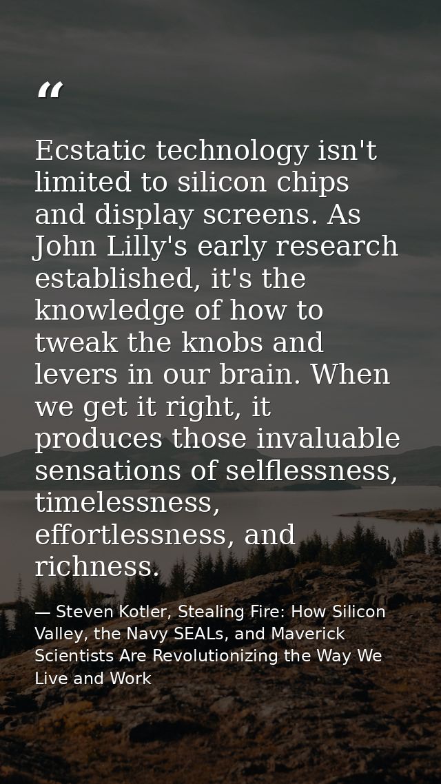 Ecstatic technology isn't limited to silicon chips and display screens. As John Lilly's early research established, it's — Steven Kotler, Stealing Fire: How Silicon Valley, the Navy SEALs, and Maverick Scientists Are Revolutionizing the Way We Live and Work