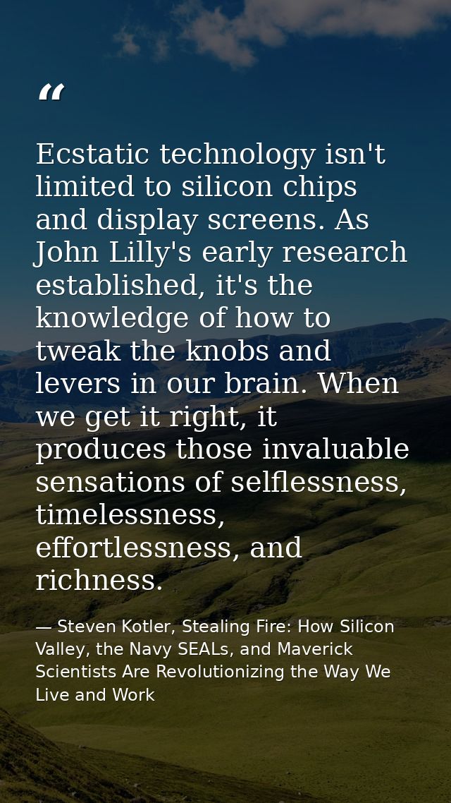 Ecstatic technology isn't limited to silicon chips and display screens. As John Lilly's early research established, it's — Steven Kotler, Stealing Fire: How Silicon Valley, the Navy SEALs, and Maverick Scientists Are Revolutionizing the Way We Live and Work