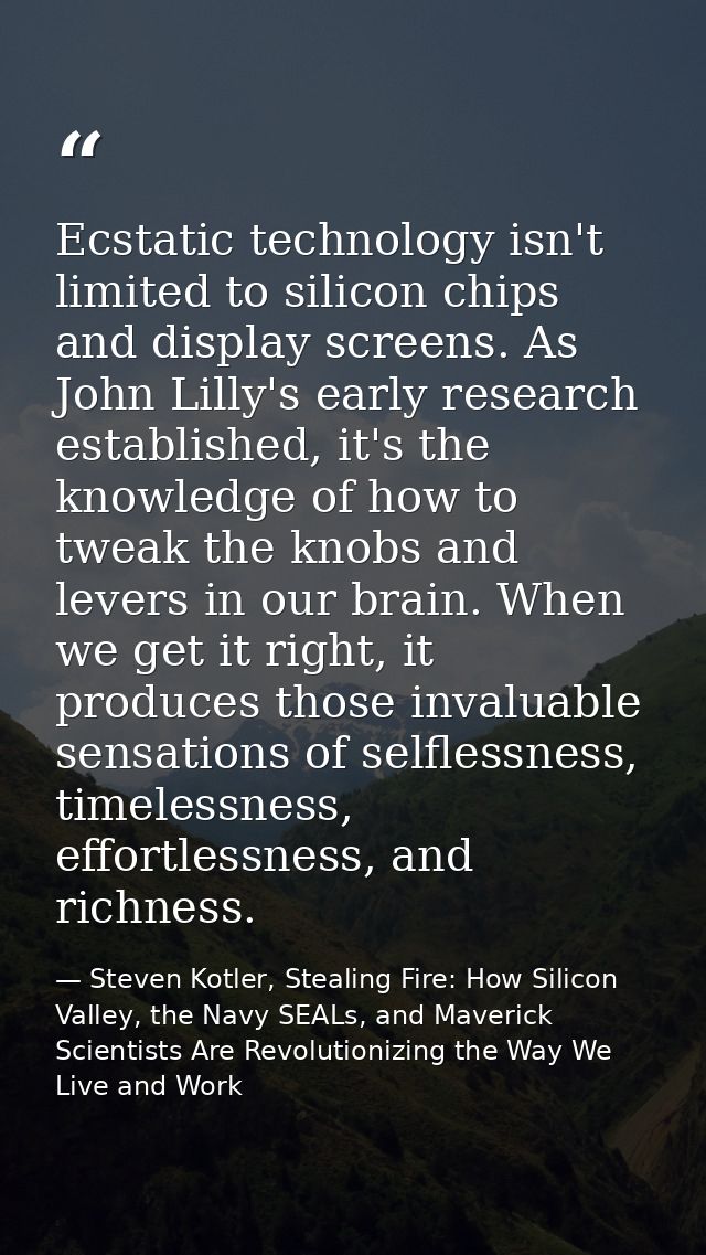 Ecstatic technology isn't limited to silicon chips and display screens. As John Lilly's early research established, it's — Steven Kotler, Stealing Fire: How Silicon Valley, the Navy SEALs, and Maverick Scientists Are Revolutionizing the Way We Live and Work