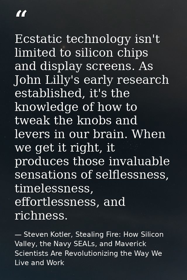 Ecstatic technology isn't limited to silicon chips and display screens. As John Lilly's early research established, it's — Steven Kotler, Stealing Fire: How Silicon Valley, the Navy SEALs, and Maverick Scientists Are Revolutionizing the Way We Live and Work