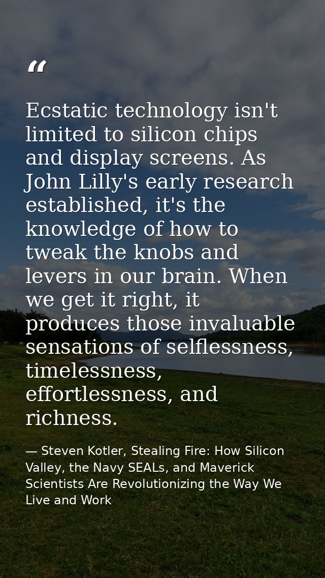 Ecstatic technology isn't limited to silicon chips and display screens. As John Lilly's early research established, it's — Steven Kotler, Stealing Fire: How Silicon Valley, the Navy SEALs, and Maverick Scientists Are Revolutionizing the Way We Live and Work