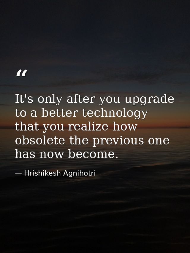 It's only after you upgrade to a better technology that you realize how obsolete the previous one has now become. — Hrishikesh Agnihotri