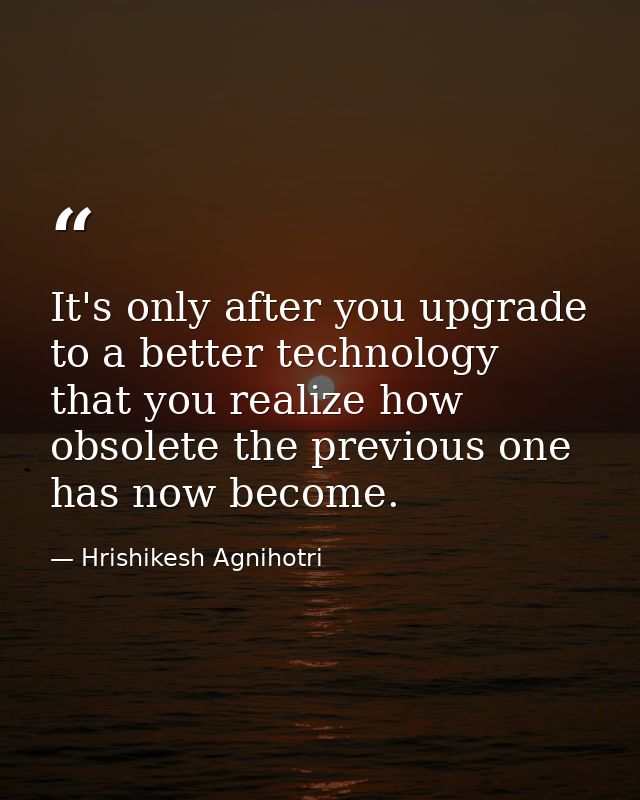 It's only after you upgrade to a better technology that you realize how obsolete the previous one has now become. — Hrishikesh Agnihotri