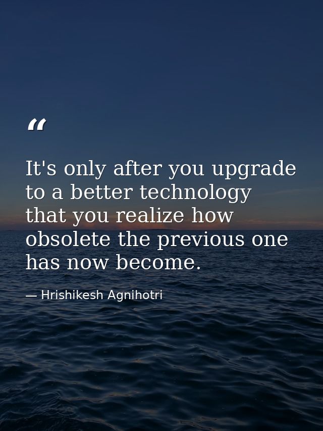 It's only after you upgrade to a better technology that you realize how obsolete the previous one has now become. — Hrishikesh Agnihotri