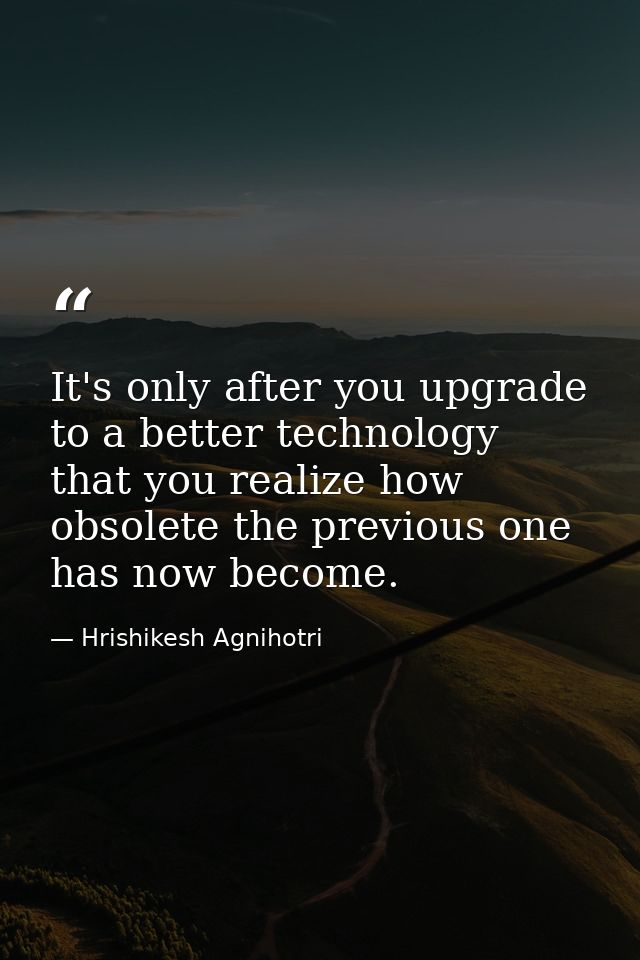 It's only after you upgrade to a better technology that you realize how obsolete the previous one has now become. — Hrishikesh Agnihotri