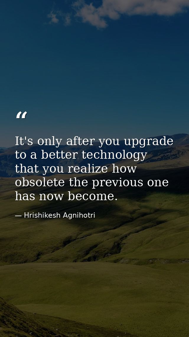 It's only after you upgrade to a better technology that you realize how obsolete the previous one has now become. — Hrishikesh Agnihotri