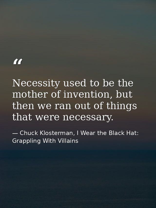 Necessity used to be the mother of invention, but then we ran out of things that were necessary. — Chuck Klosterman, I Wear the Black Hat: Grappling With Villains