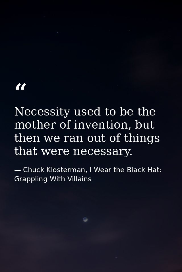 Necessity used to be the mother of invention, but then we ran out of things that were necessary. — Chuck Klosterman, I Wear the Black Hat: Grappling With Villains