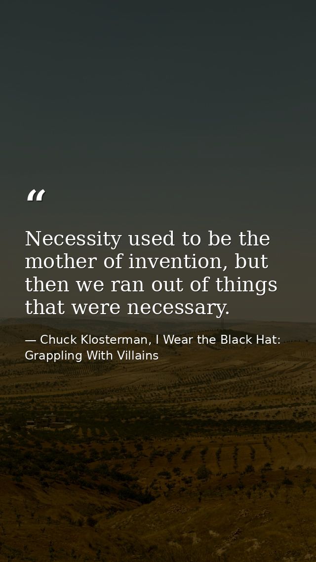 Necessity used to be the mother of invention, but then we ran out of things that were necessary. — Chuck Klosterman, I Wear the Black Hat: Grappling With Villains