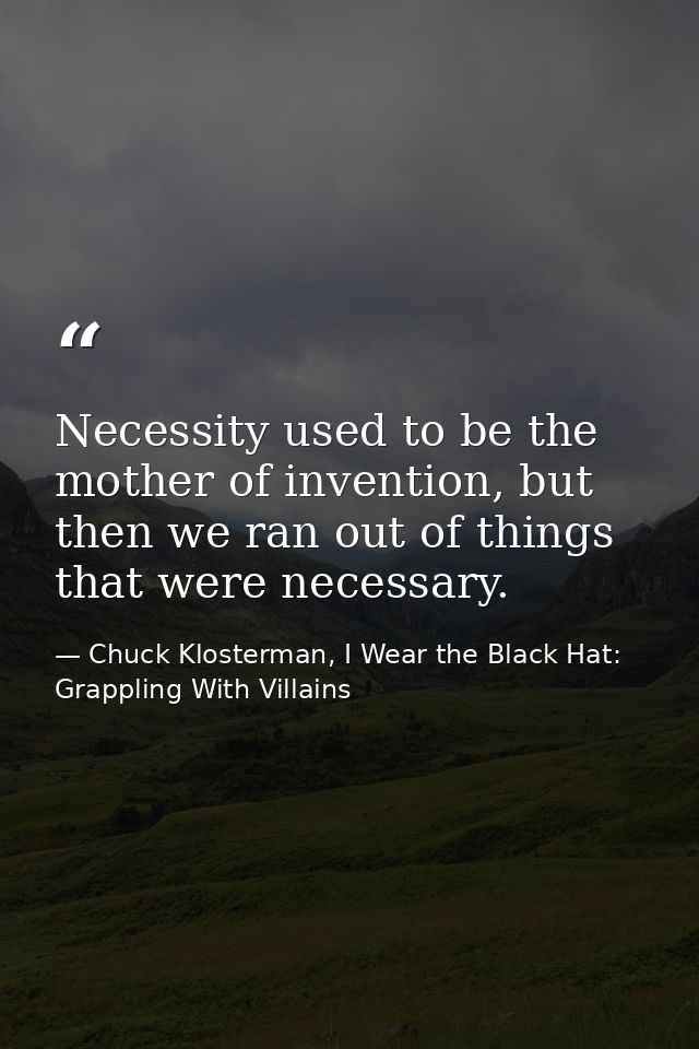 Necessity used to be the mother of invention, but then we ran out of things that were necessary. — Chuck Klosterman, I Wear the Black Hat: Grappling With Villains