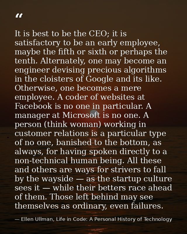 It is best to be the CEO; it is satisfactory to be an early employee, maybe the fifth or sixth or perhaps the tenth. Alt — Ellen Ullman, Life in Code: A Personal History of Technology