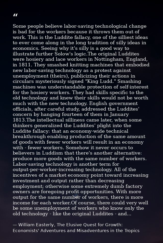 Some people believe labor-saving technological change is bad for the workers because it throws them out of work. This is — William Easterly, The Elusive Quest for Growth: Economists' Adventures and Misadventures in the Tropics