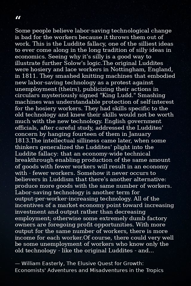 Some people believe labor-saving technological change is bad for the workers because it throws them out of work. This is — William Easterly, The Elusive Quest for Growth: Economists' Adventures and Misadventures in the Tropics