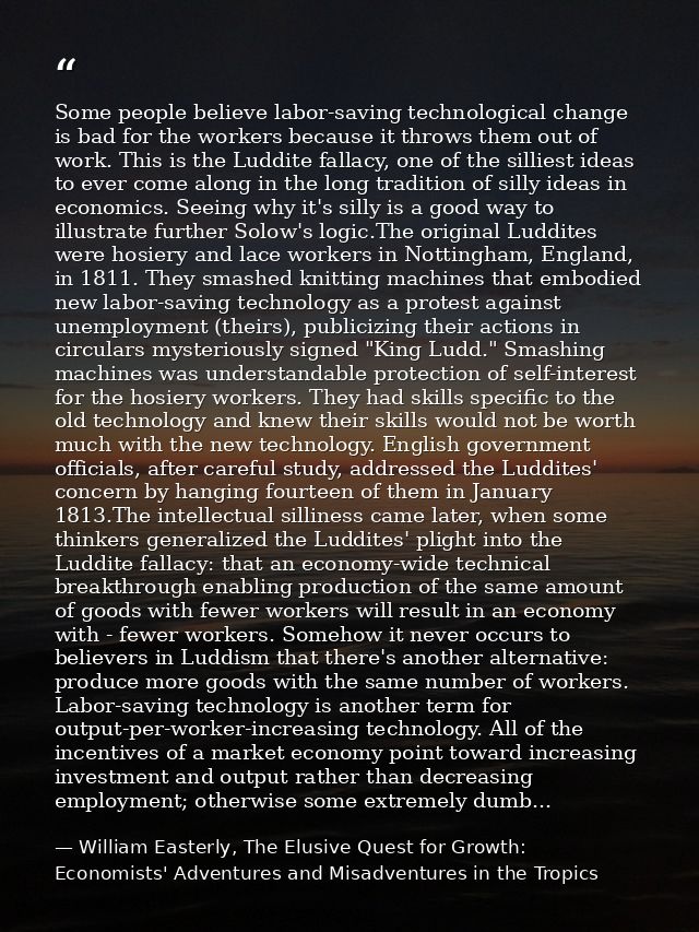 Some people believe labor-saving technological change is bad for the workers because it throws them out of work. This is — William Easterly, The Elusive Quest for Growth: Economists' Adventures and Misadventures in the Tropics