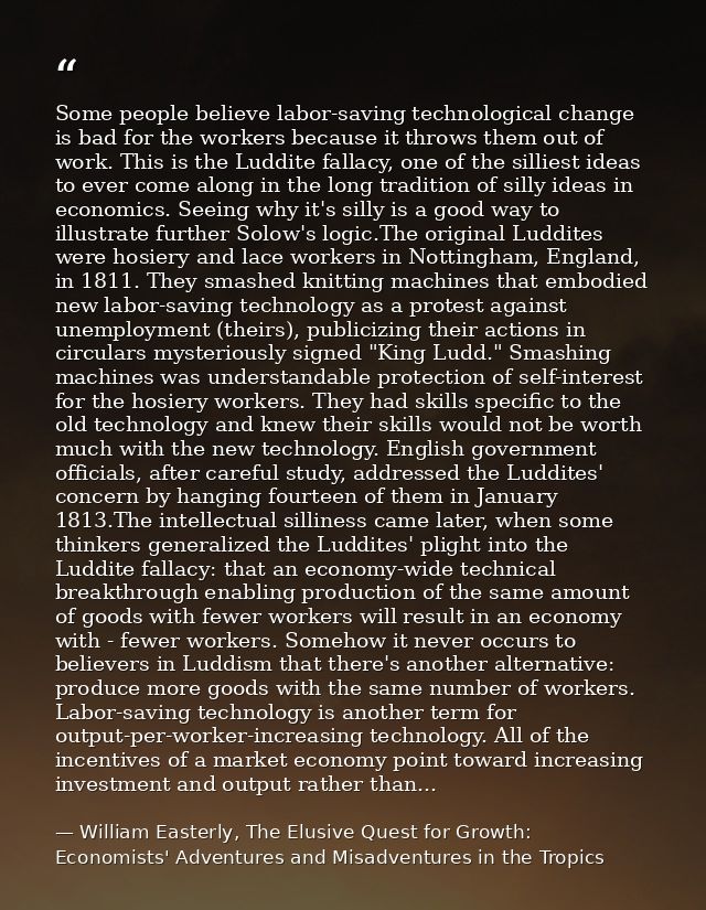 Some people believe labor-saving technological change is bad for the workers because it throws them out of work. This is — William Easterly, The Elusive Quest for Growth: Economists' Adventures and Misadventures in the Tropics