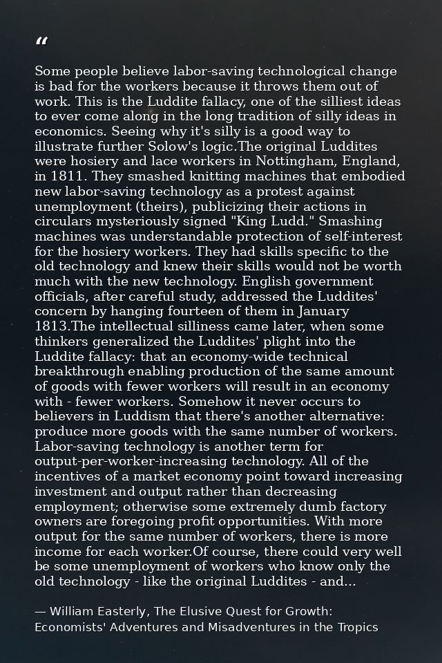 Some people believe labor-saving technological change is bad for the workers because it throws them out of work. This is — William Easterly, The Elusive Quest for Growth: Economists' Adventures and Misadventures in the Tropics