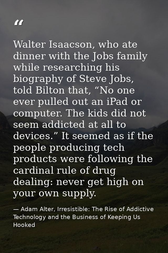 Walter Isaacson, who ate dinner with the Jobs family while researching his biography of Steve Jobs, told Bilton that, “N — Adam Alter, Irresistible: The Rise of Addictive Technology and the Business of Keeping Us Hooked