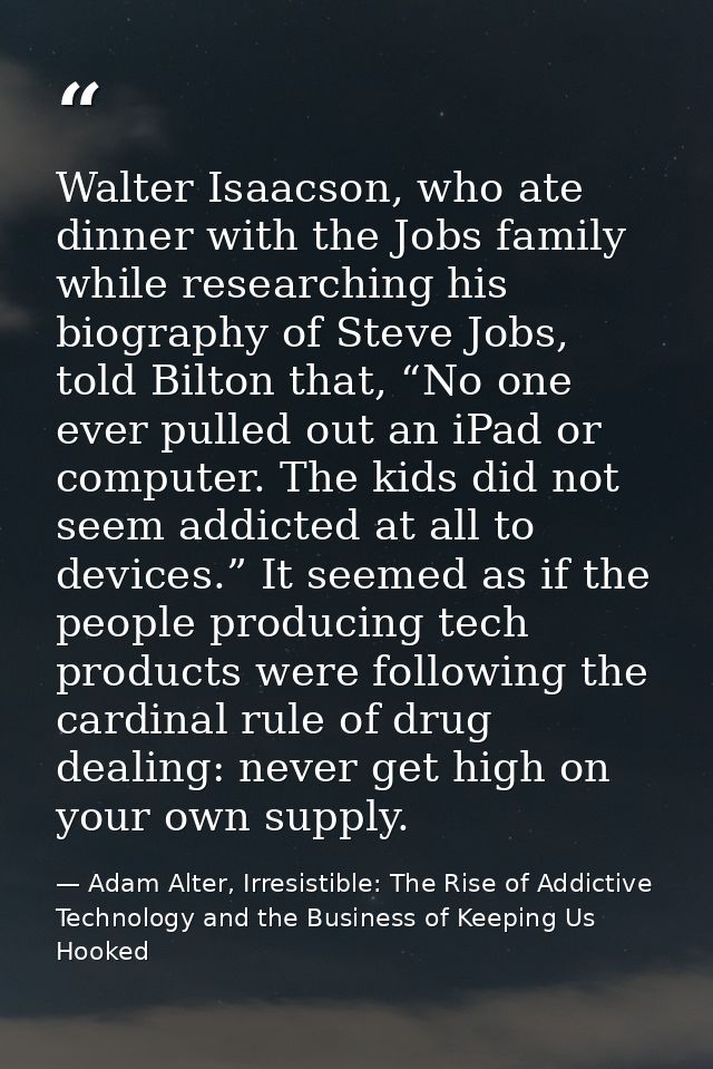Walter Isaacson, who ate dinner with the Jobs family while researching his biography of Steve Jobs, told Bilton that, “N — Adam Alter, Irresistible: The Rise of Addictive Technology and the Business of Keeping Us Hooked
