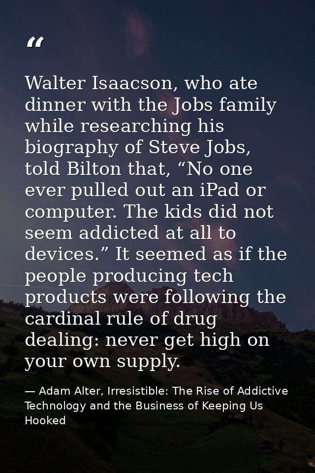 Walter Isaacson, who ate dinner with the Jobs family while researching his biography of Steve Jobs, told Bilton that, “N — Adam Alter, Irresistible: The Rise of Addictive Technology and the Business of Keeping Us Hooked