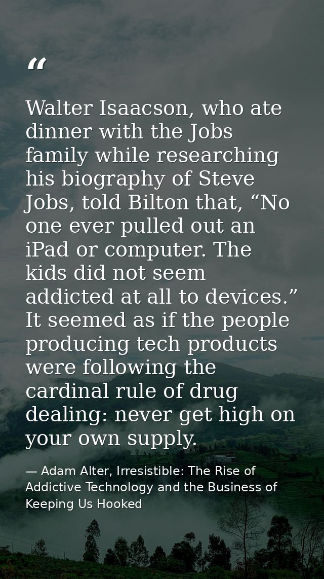 Walter Isaacson, who ate dinner with the Jobs family while researching his biography of Steve Jobs, told Bilton that, “N — Adam Alter, Irresistible: The Rise of Addictive Technology and the Business of Keeping Us Hooked