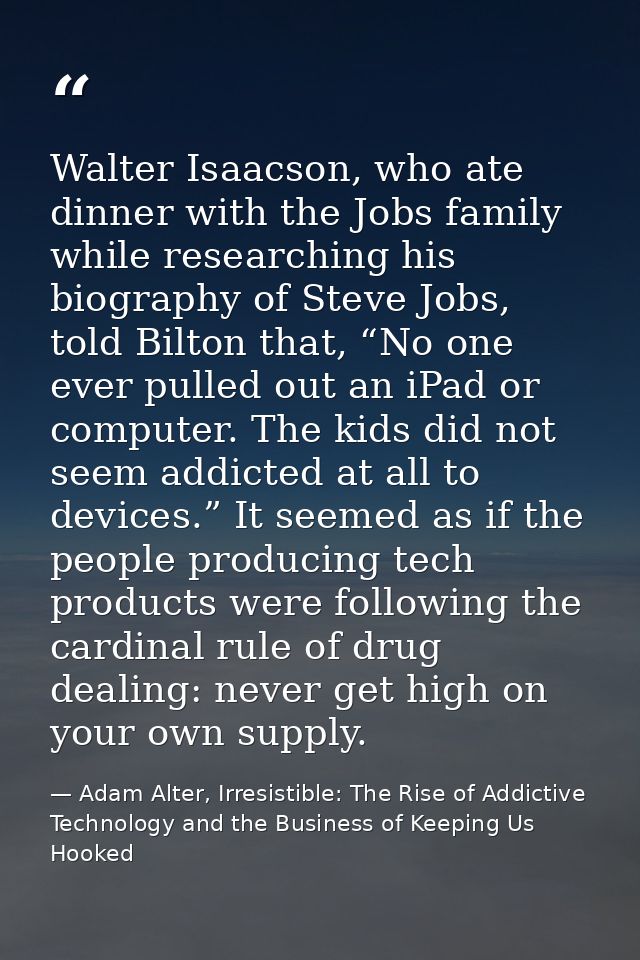 Walter Isaacson, who ate dinner with the Jobs family while researching his biography of Steve Jobs, told Bilton that, “N — Adam Alter, Irresistible: The Rise of Addictive Technology and the Business of Keeping Us Hooked