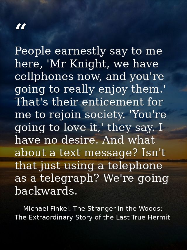 People earnestly say to me here, 'Mr Knight, we have cellphones now, and you're going to really enjoy them.' That's thei — Michael Finkel, The Stranger in the Woods: The Extraordinary Story of the Last True Hermit