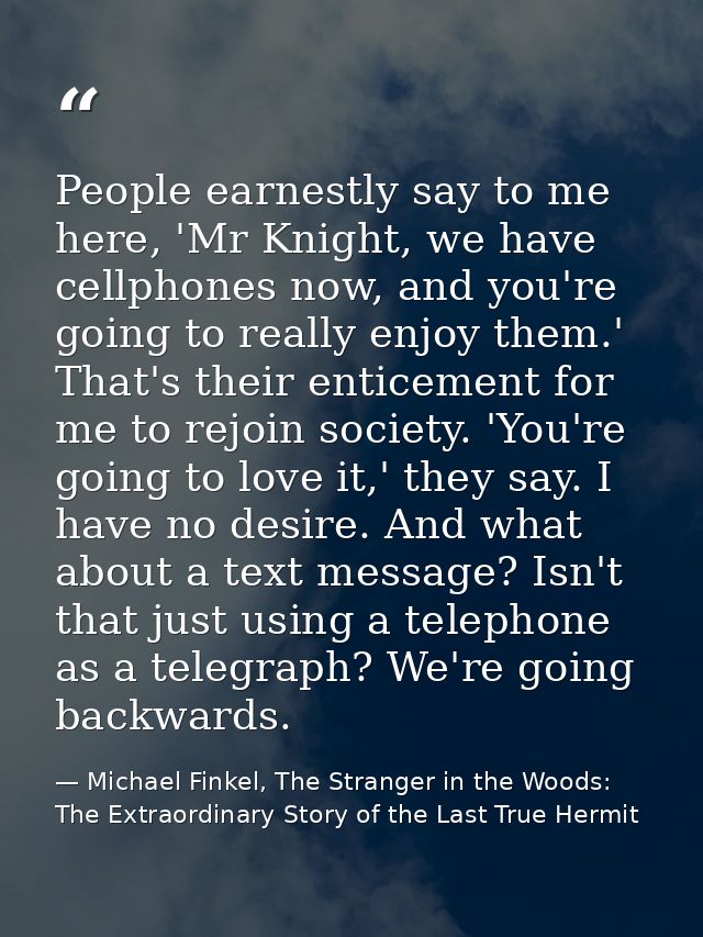 People earnestly say to me here, 'Mr Knight, we have cellphones now, and you're going to really enjoy them.' That's thei — Michael Finkel, The Stranger in the Woods: The Extraordinary Story of the Last True Hermit