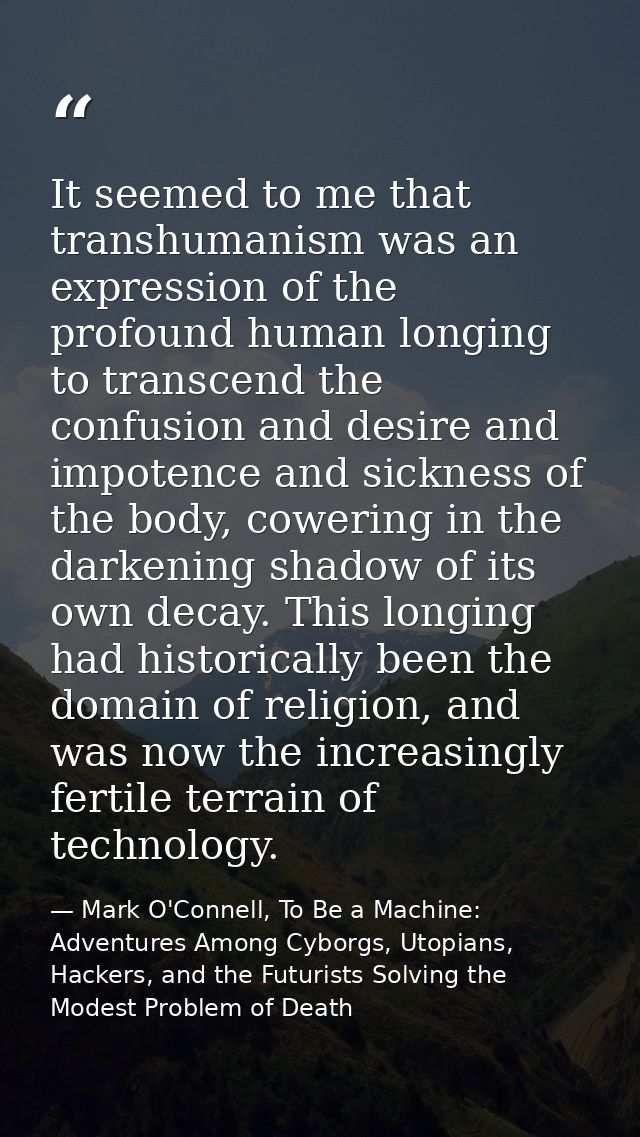It seemed to me that transhumanism was an expression of the profound human longing to transcend the confusion and desire — Mark O'Connell, To Be a Machine: Adventures Among Cyborgs, Utopians, Hackers, and the Futurists Solving the Modest Problem of Death