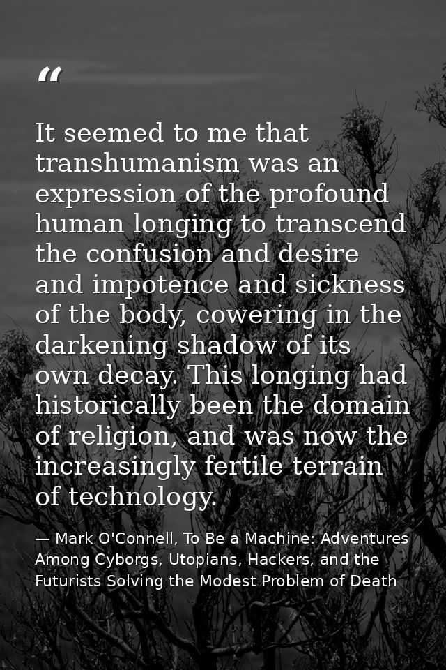 It seemed to me that transhumanism was an expression of the profound human longing to transcend the confusion and desire — Mark O'Connell, To Be a Machine: Adventures Among Cyborgs, Utopians, Hackers, and the Futurists Solving the Modest Problem of Death