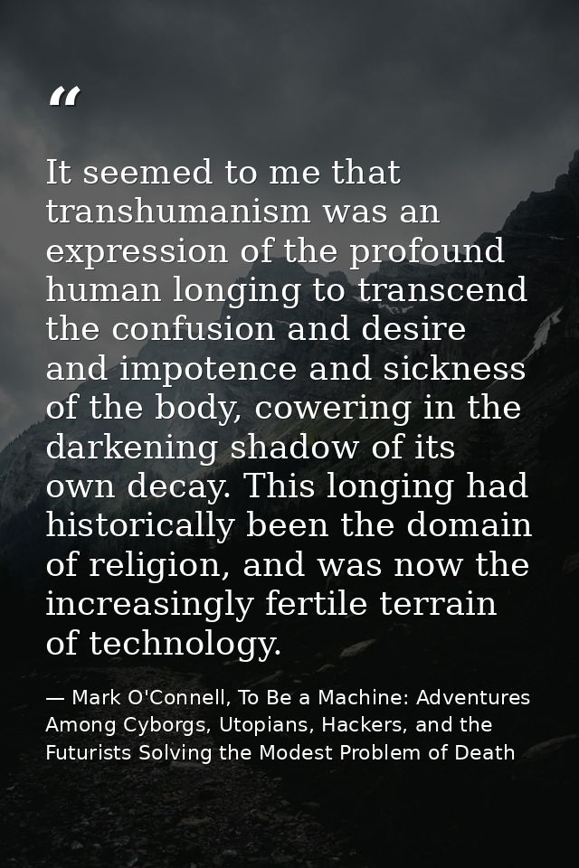 It seemed to me that transhumanism was an expression of the profound human longing to transcend the confusion and desire — Mark O'Connell, To Be a Machine: Adventures Among Cyborgs, Utopians, Hackers, and the Futurists Solving the Modest Problem of Death