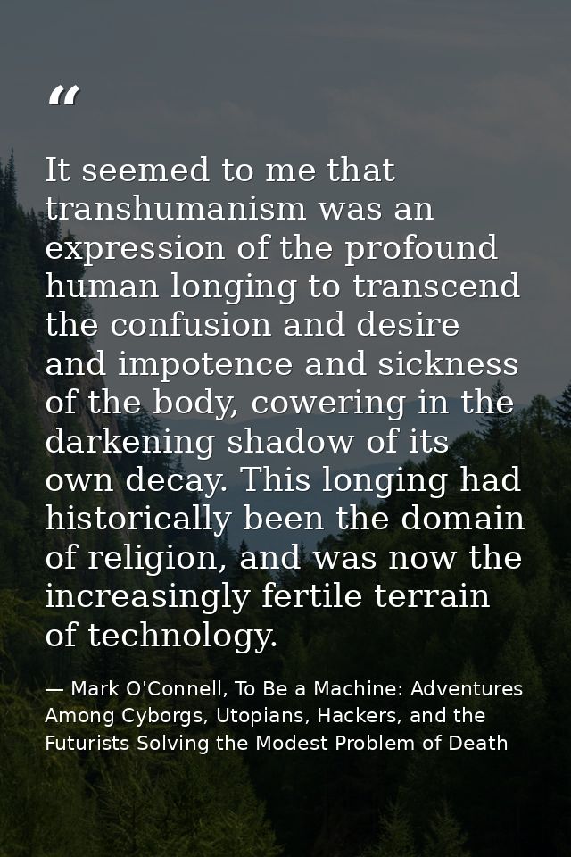 It seemed to me that transhumanism was an expression of the profound human longing to transcend the confusion and desire — Mark O'Connell, To Be a Machine: Adventures Among Cyborgs, Utopians, Hackers, and the Futurists Solving the Modest Problem of Death