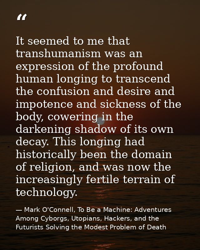 It seemed to me that transhumanism was an expression of the profound human longing to transcend the confusion and desire — Mark O'Connell, To Be a Machine: Adventures Among Cyborgs, Utopians, Hackers, and the Futurists Solving the Modest Problem of Death