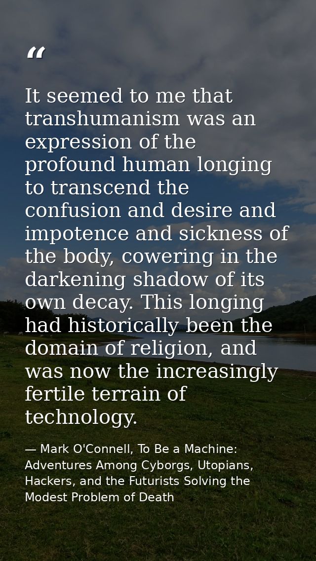 It seemed to me that transhumanism was an expression of the profound human longing to transcend the confusion and desire — Mark O'Connell, To Be a Machine: Adventures Among Cyborgs, Utopians, Hackers, and the Futurists Solving the Modest Problem of Death