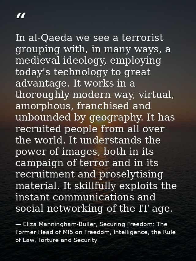 In al-Qaeda we see a terrorist grouping with, in many ways, a medieval ideology, employing today's technology to great a — Eliza Manningham-Buller, Securing Freedom: The Former Head of MI5 on Freedom, Intelligence, the Rule of Law, Torture and Security
