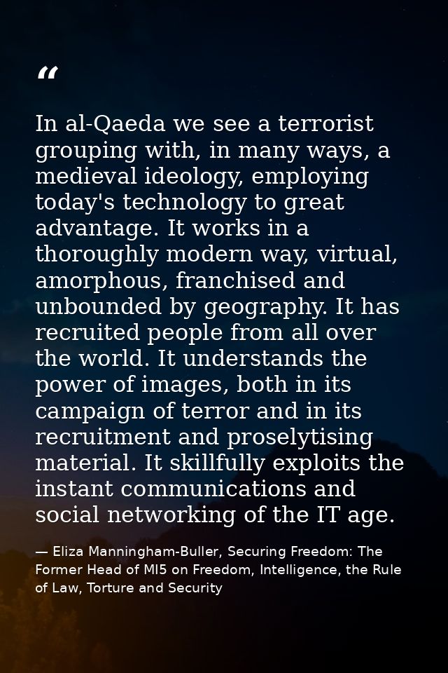 In al-Qaeda we see a terrorist grouping with, in many ways, a medieval ideology, employing today's technology to great a — Eliza Manningham-Buller, Securing Freedom: The Former Head of MI5 on Freedom, Intelligence, the Rule of Law, Torture and Security